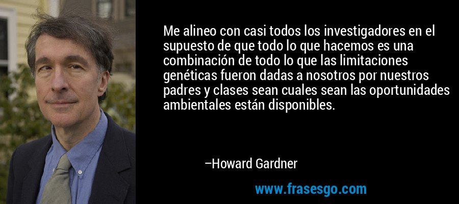 Me alineo con casi todos los investigadores en el supuesto de que todo lo que hacemos es una combinación de todo lo que las limitaciones genéticas fueron dadas a nosotros por nuestros padres y clases sean cuales sean las oportunidades ambientales están disponibles. – Howard Gardner