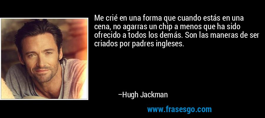 Me crié en una forma que cuando estás en una cena, no agarras un chip a menos que ha sido ofrecido a todos los demás. Son las maneras de ser criados por padres ingleses. – Hugh Jackman
