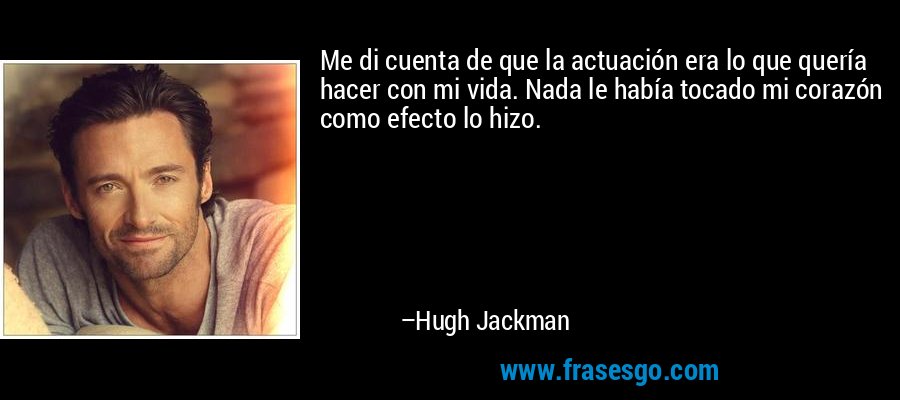 Me di cuenta de que la actuación era lo que quería hacer con mi vida. Nada le había tocado mi corazón como efecto lo hizo. – Hugh Jackman