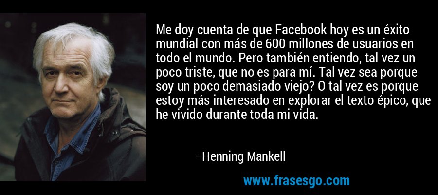 Me doy cuenta de que Facebook hoy es un éxito mundial con más de 600 millones de usuarios en todo el mundo. Pero también entiendo, tal vez un poco triste, que no es para mí. Tal vez sea porque soy un poco demasiado viejo? O tal vez es porque estoy más interesado en explorar el texto épico, que he vivido durante toda mi vida. – Henning Mankell