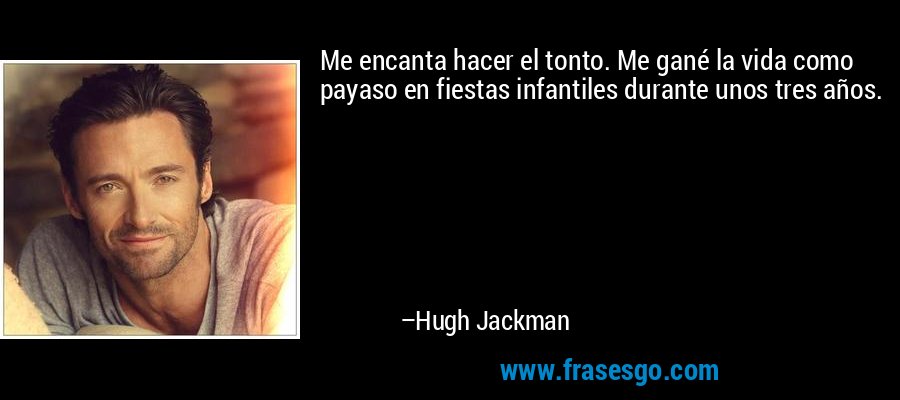 Me encanta hacer el tonto. Me gané la vida como payaso en fiestas infantiles durante unos tres años. – Hugh Jackman
