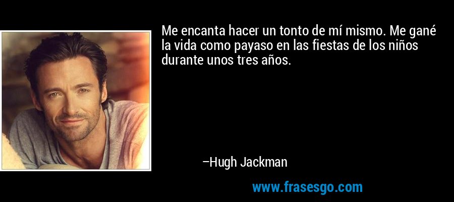 Me encanta hacer un tonto de mí mismo. Me gané la vida como payaso en las fiestas de los niños durante unos tres años. – Hugh Jackman