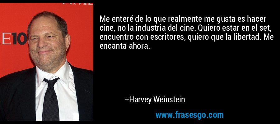 Me enteré de lo que realmente me gusta es hacer cine, no la industria del cine. Quiero estar en el set, encuentro con escritores, quiero que la libertad. Me encanta ahora. – Harvey Weinstein