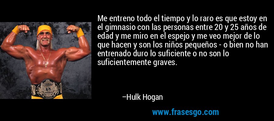 Me entreno todo el tiempo y lo raro es que estoy en el gimnasio con las personas entre 20 y 25 años de edad y me miro en el espejo y me veo mejor de lo que hacen y son los niños pequeños - o bien no han entrenado duro lo suficiente o no son lo suficientemente graves. – Hulk Hogan