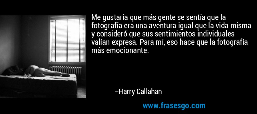 Me gustaría que más gente se sentía que la fotografía era una aventura igual que la vida misma y consideró que sus sentimientos individuales valían expresa. Para mí, eso hace que la fotografía más emocionante. – Harry Callahan