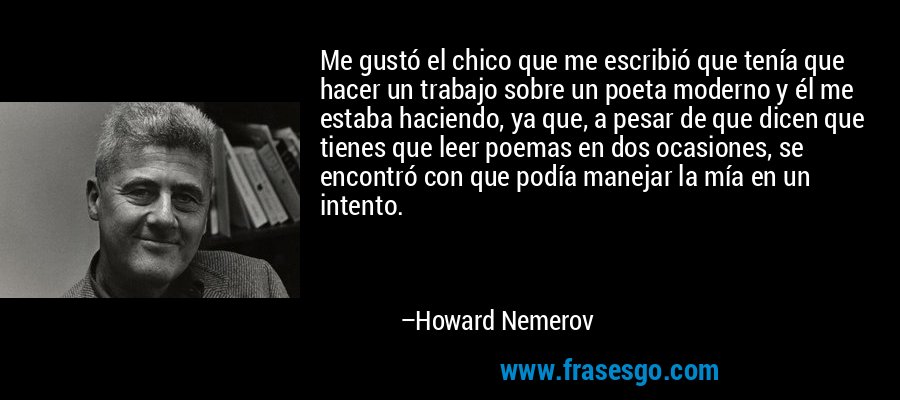 Me gustó el chico que me escribió que tenía que hacer un trabajo sobre un poeta moderno y él me estaba haciendo, ya que, a pesar de que dicen que tienes que leer poemas en dos ocasiones, se encontró con que podía manejar la mía en un intento. – Howard Nemerov