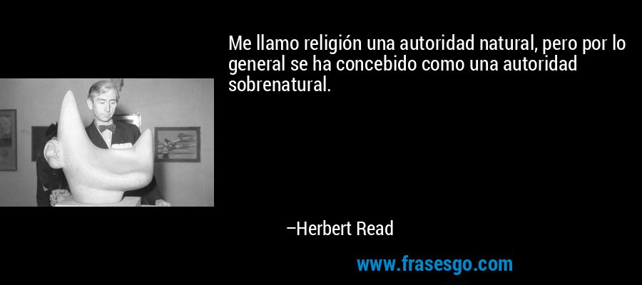 Me llamo religión una autoridad natural, pero por lo general se ha concebido como una autoridad sobrenatural. – Herbert Read