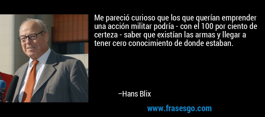 Me pareció curioso que los que querían emprender una acción militar podría - con el 100 por ciento de certeza - saber que existían las armas y llegar a tener cero conocimiento de donde estaban. – Hans Blix