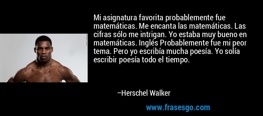 Mi asignatura favorita probablemente fue matemáticas. Me encanta las matemáticas. Las cifras sólo me intrigan. Yo estaba muy bueno en matemáticas. Inglés Probablemente fue mi peor tema. Pero yo escribía mucha poesía. Yo solía escribir poesía todo el tiempo. – Herschel Walker