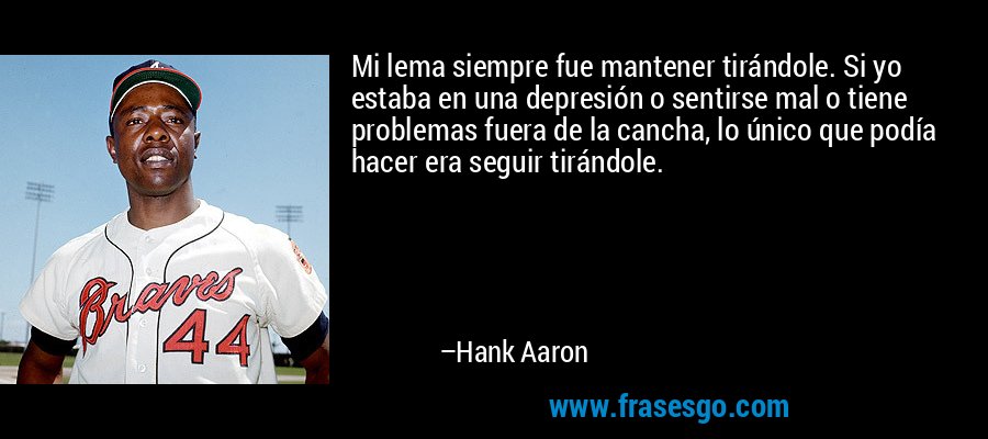 Mi lema siempre fue mantener tirándole. Si yo estaba en una depresión o sentirse mal o tiene problemas fuera de la cancha, lo único que podía hacer era seguir tirándole. – Hank Aaron