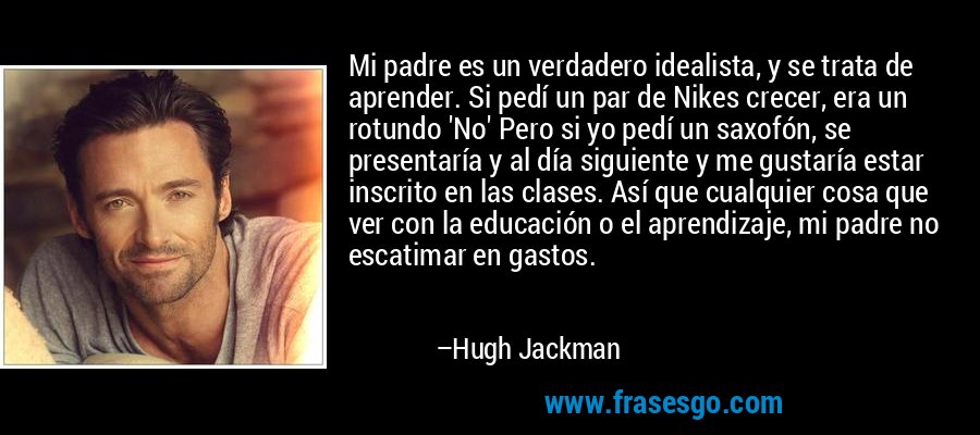 Mi padre es un verdadero idealista, y se trata de aprender. Si pedí un par de Nikes crecer, era un rotundo 'No' Pero si yo pedí un saxofón, se presentaría y al día siguiente y me gustaría estar inscrito en las clases. Así que cualquier cosa que ver con la educación o el aprendizaje, mi padre no escatimar en gastos. – Hugh Jackman
