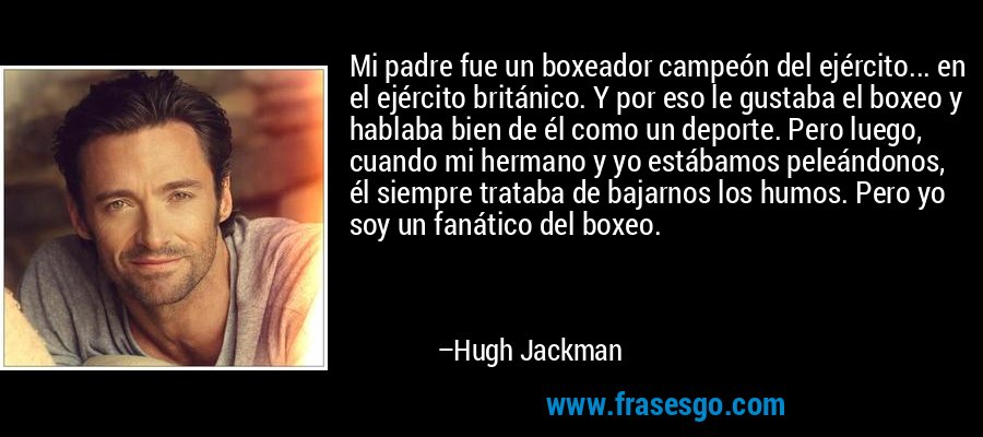 Mi padre fue un boxeador campeón del ejército... en el ejército británico. Y por eso le gustaba el boxeo y hablaba bien de él como un deporte. Pero luego, cuando mi hermano y yo estábamos peleándonos, él siempre trataba de bajarnos los humos. Pero yo soy un fanático del boxeo. – Hugh Jackman