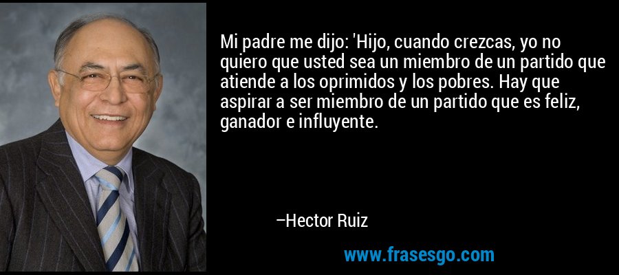 Mi padre me dijo: 'Hijo, cuando crezcas, yo no quiero que usted sea un miembro de un partido que atiende a los oprimidos y los pobres. Hay que aspirar a ser miembro de un partido que es feliz, ganador e influyente. – Hector Ruiz