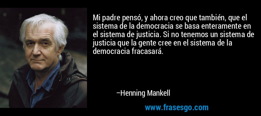 Mi padre pensó, y ahora creo que también, que el sistema de la democracia se basa enteramente en el sistema de justicia. Si no tenemos un sistema de justicia que la gente cree en el sistema de la democracia fracasará. – Henning Mankell