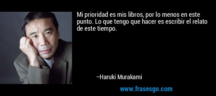 Mi prioridad es mis libros, por lo menos en este punto. Lo que tengo que hacer es escribir el relato de este tiempo. – Haruki Murakami