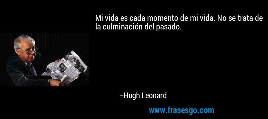 Mi vida es cada momento de mi vida. No se trata de la culminación del pasado. – Hugh Leonard