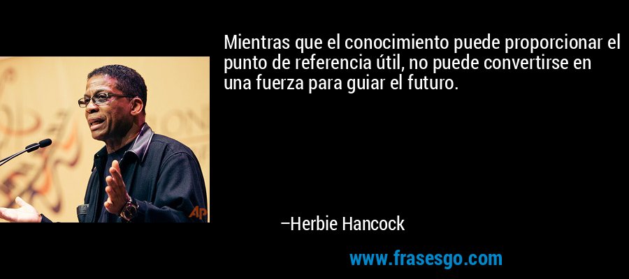 Mientras que el conocimiento puede proporcionar el punto de referencia útil, no puede convertirse en una fuerza para guiar el futuro. – Herbie Hancock
