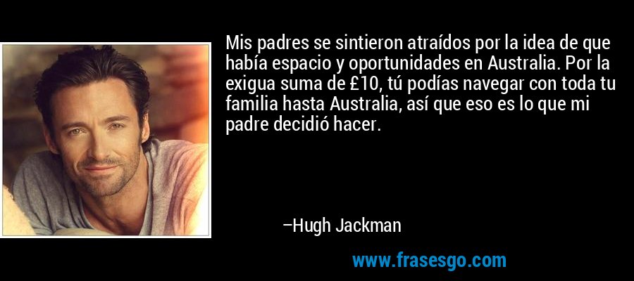 Mis padres se sintieron atraídos por la idea de que había espacio y oportunidades en Australia. Por la exigua suma de £10, tú podías navegar con toda tu familia hasta Australia, así que eso es lo que mi padre decidió hacer. – Hugh Jackman