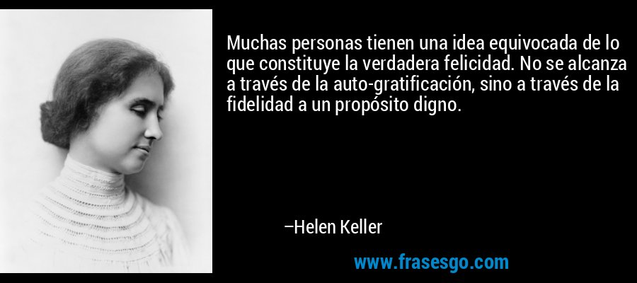 Muchas personas tienen una idea equivocada de lo que constituye la verdadera felicidad. No se alcanza a través de la auto-gratificación, sino a través de la fidelidad a un propósito digno. – Helen Keller