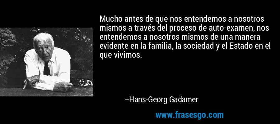Mucho antes de que nos entendemos a nosotros mismos a través del proceso de auto-examen, nos entendemos a nosotros mismos de una manera evidente en la familia, la sociedad y el Estado en el que vivimos. – Hans-Georg Gadamer
