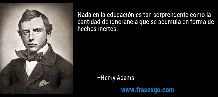 Nada en la educación es tan sorprendente como la cantidad de ignorancia que se acumula en forma de hechos inertes. – Henry Adams