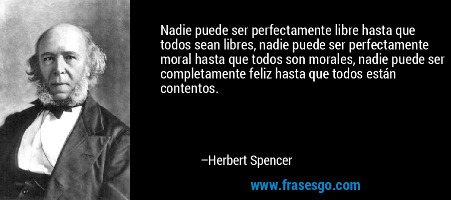 Nadie puede ser perfectamente libre hasta que todos sean libres, nadie puede ser perfectamente moral hasta que todos son morales, nadie puede ser completamente feliz hasta que todos están contentos. – Herbert Spencer