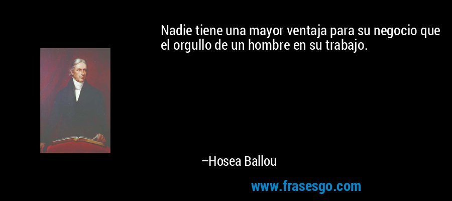 Nadie tiene una mayor ventaja para su negocio que el orgullo de un hombre en su trabajo. – Hosea Ballou