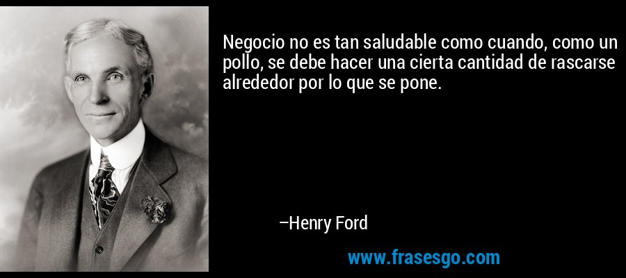 Negocio no es tan saludable como cuando, como un pollo, se debe hacer una cierta cantidad de rascarse alrededor por lo que se pone. – Henry Ford