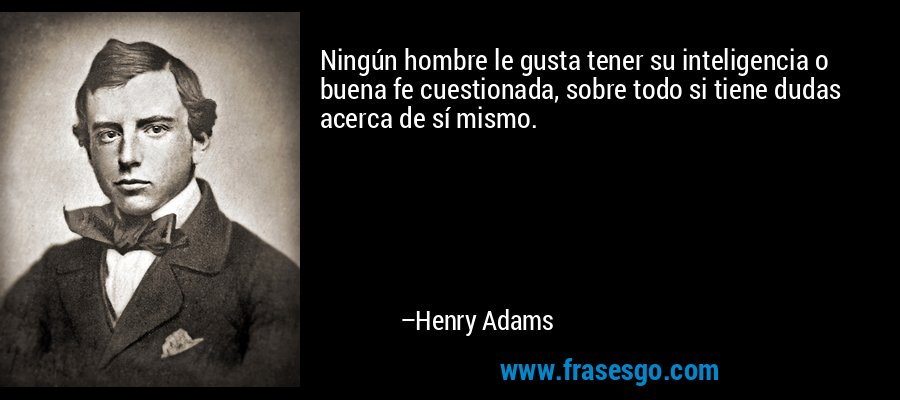 Ningún hombre le gusta tener su inteligencia o buena fe cuestionada, sobre todo si tiene dudas acerca de sí mismo. – Henry Adams