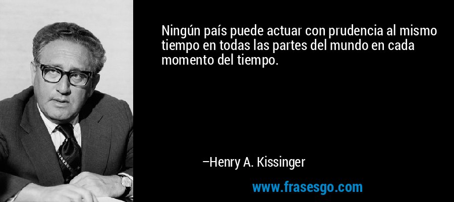 Ningún país puede actuar con prudencia al mismo tiempo en todas las partes del mundo en cada momento del tiempo. – Henry A. Kissinger