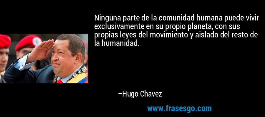 Ninguna parte de la comunidad humana puede vivir exclusivamente en su propio planeta, con sus propias leyes del movimiento y aislado del resto de la humanidad. – Hugo Chavez