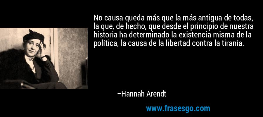 No causa queda más que la más antigua de todas, la que, de hecho, que desde el principio de nuestra historia ha determinado la existencia misma de la política, la causa de la libertad contra la tiranía. – Hannah Arendt