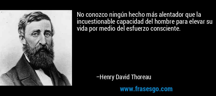 No conozco ningún hecho más alentador que la incuestionable capacidad del hombre para elevar su vida por medio del esfuerzo consciente. – Henry David Thoreau