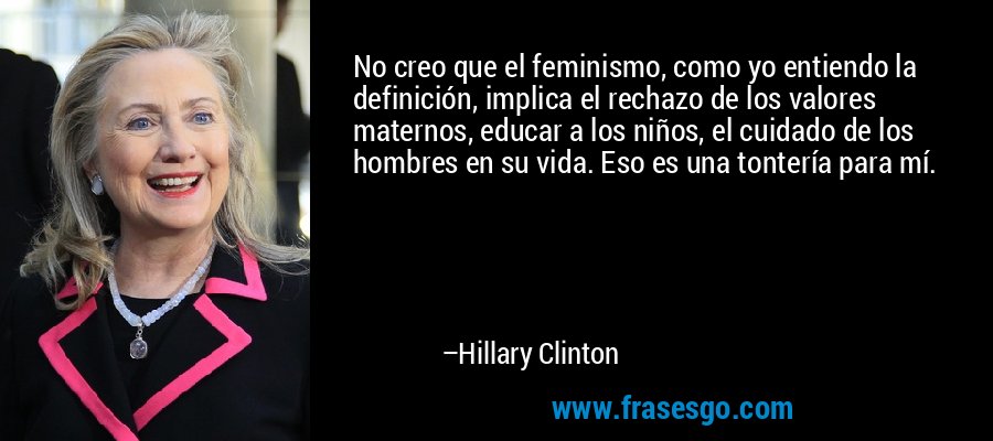 No creo que el feminismo, como yo entiendo la definición, implica el rechazo de los valores maternos, educar a los niños, el cuidado de los hombres en su vida. Eso es una tontería para mí. – Hillary Clinton