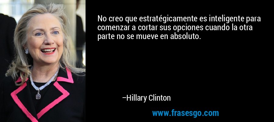 No creo que estratégicamente es inteligente para comenzar a cortar sus opciones cuando la otra parte no se mueve en absoluto. – Hillary Clinton