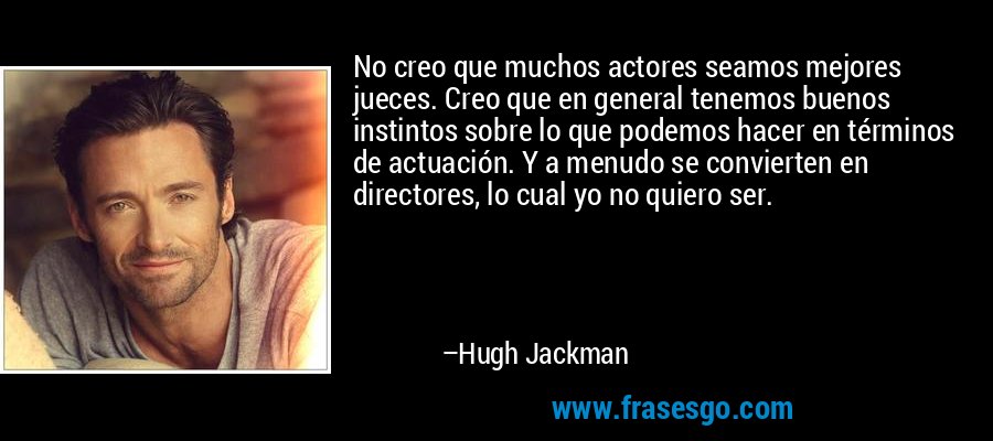 No creo que muchos actores seamos mejores jueces. Creo que en general tenemos buenos instintos sobre lo que podemos hacer en términos de actuación. Y a menudo se convierten en directores, lo cual yo no quiero ser. – Hugh Jackman