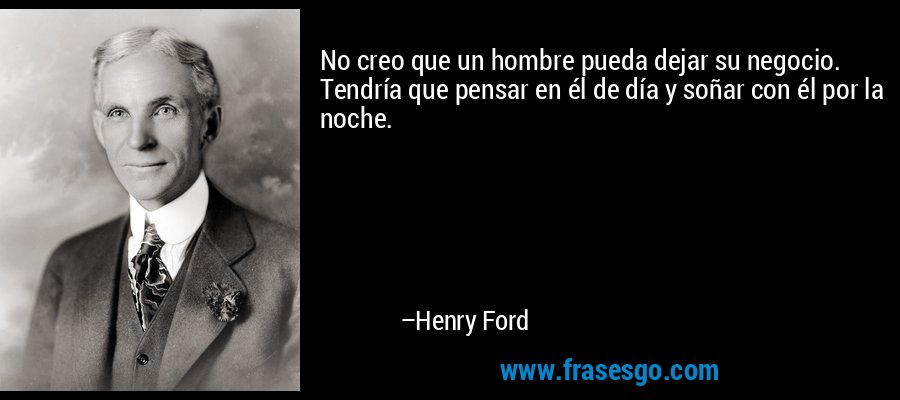 No creo que un hombre pueda dejar su negocio. Tendría que pensar en él de día y soñar con él por la noche. – Henry Ford