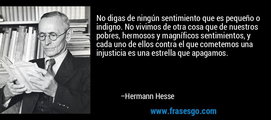 No digas de ningún sentimiento que es pequeño o indigno. No vivimos de otra cosa que de nuestros pobres, hermosos y magníficos sentimientos, y cada uno de ellos contra el que cometemos una injusticia es una estrella que apagamos. – Hermann Hesse