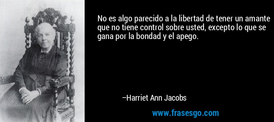 No es algo parecido a la libertad de tener un amante que no tiene control sobre usted, excepto lo que se gana por la bondad y el apego. – Harriet Ann Jacobs