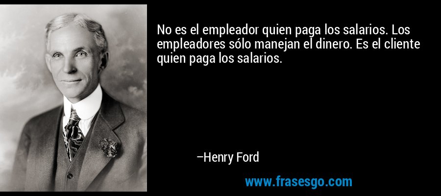 No es el empleador quien paga los salarios. Los empleadores sólo manejan el dinero. Es el cliente quien paga los salarios. – Henry Ford