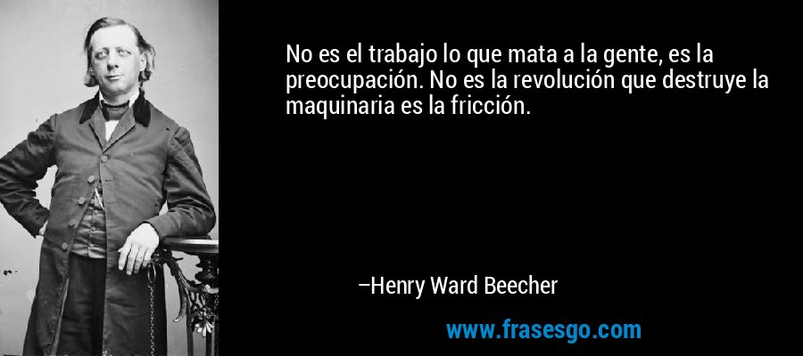 No es el trabajo lo que mata a la gente, es la preocupación. No es la revolución que destruye la maquinaria es la fricción. – Henry Ward Beecher