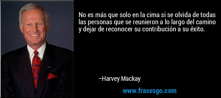 No es más que solo en la cima si se olvida de todas las personas que se reunieron a lo largo del camino y dejar de reconocer su contribución a su éxito. – Harvey Mackay