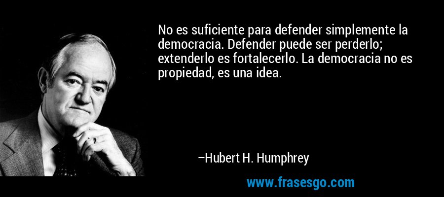 No es suficiente para defender simplemente la democracia. Defender puede ser perderlo; extenderlo es fortalecerlo. La democracia no es propiedad, es una idea. – Hubert H. Humphrey
