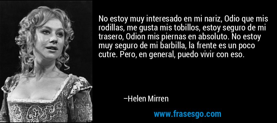 No estoy muy interesado en mi nariz, Odio que mis rodillas, me gusta mis tobillos, estoy seguro de mi trasero, Odion mis piernas en absoluto. No estoy muy seguro de mi barbilla, la frente es un poco cutre. Pero, en general, puedo vivir con eso. – Helen Mirren