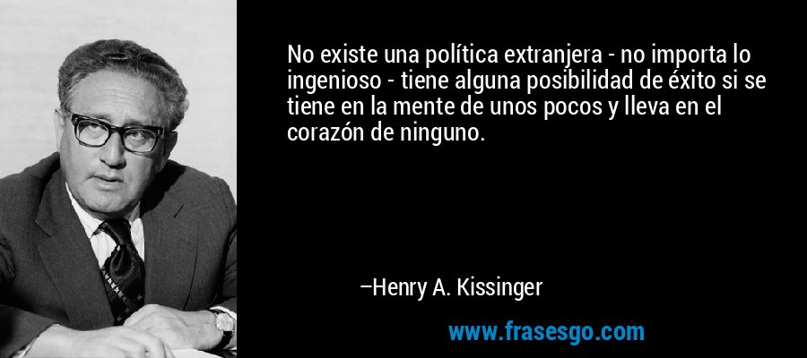 No existe una política extranjera - no importa lo ingenioso - tiene alguna posibilidad de éxito si se tiene en la mente de unos pocos y lleva en el corazón de ninguno. – Henry A. Kissinger