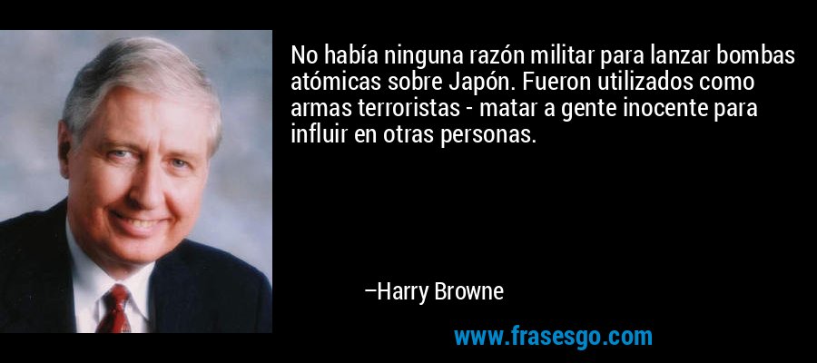 No había ninguna razón militar para lanzar bombas atómicas sobre Japón. Fueron utilizados como armas terroristas - matar a gente inocente para influir en otras personas. – Harry Browne