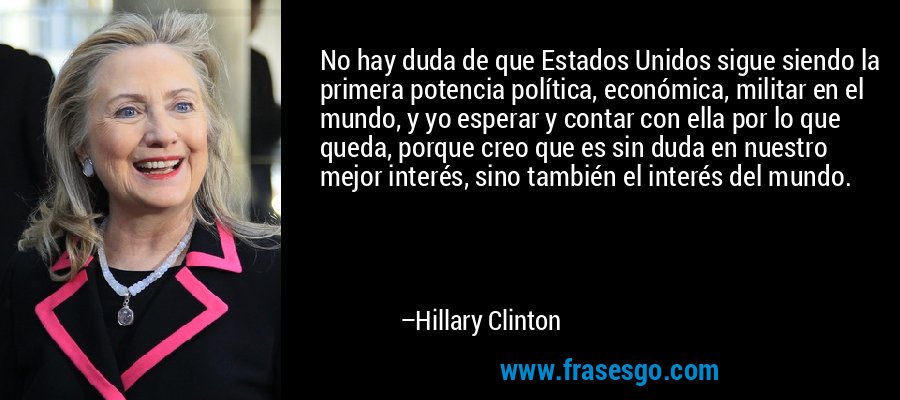 No hay duda de que Estados Unidos sigue siendo la primera potencia política, económica, militar en el mundo, y yo esperar y contar con ella por lo que queda, porque creo que es sin duda en nuestro mejor interés, sino también el interés del mundo. – Hillary Clinton