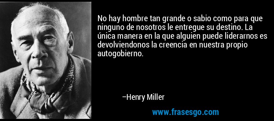 No hay hombre tan grande o sabio como para que ninguno de nosotros le entregue su destino. La única manera en la que alguien puede liderarnos es devolviendonos la creencia en nuestra propio autogobierno. – Henry Miller