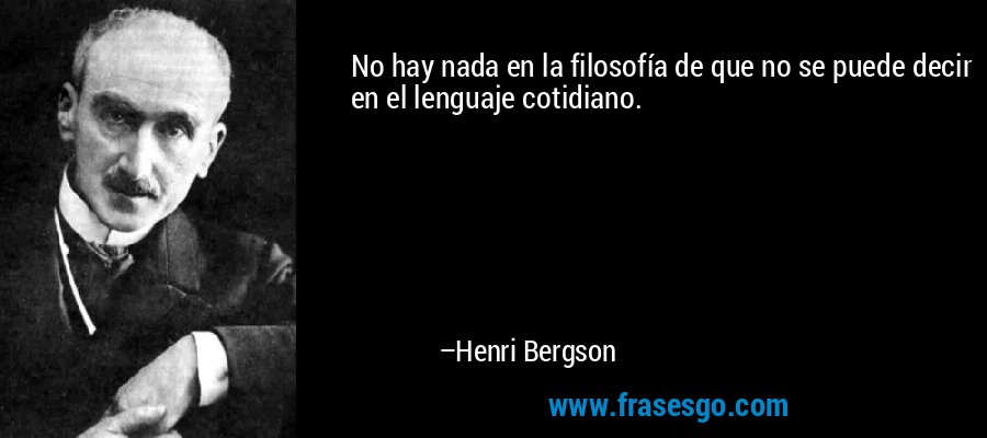 No hay nada en la filosofía de que no se puede decir en el lenguaje cotidiano. – Henri Bergson