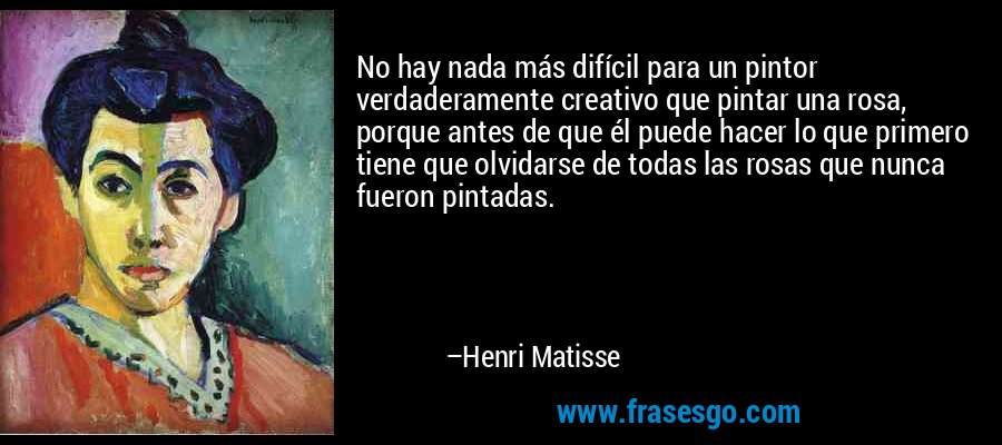 No hay nada más difícil para un pintor verdaderamente creativo que pintar una rosa, porque antes de que él puede hacer lo que primero tiene que olvidarse de todas las rosas que nunca fueron pintadas. – Henri Matisse